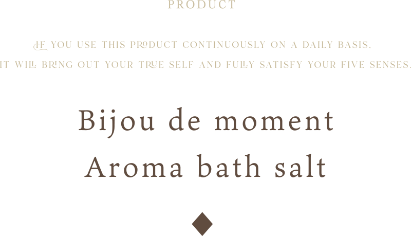 If you use this product continuously on a daily basis, it will bring out your true self and fully satisfy your five senses.Bijou de moment Aroma bath salt